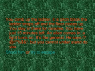 You climb up the ladder, it is pitch black the ladder snaps off and the floor closes up. You stay in there for minutes. You have just 15 minutes left. An alien comes in, a light turns on. It’s the general. He says /?@!!”%$&*, but you cannot under stand do you  Shoot him  or  try to escape 