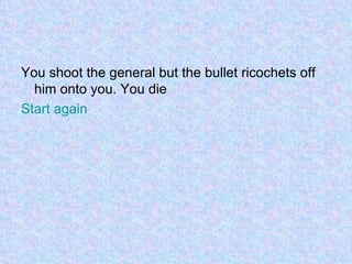 You shoot the general but the bullet ricochets off him onto you. You die Start again 