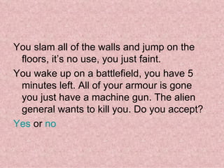You slam all of the walls and jump on the floors, it’s no use, you just faint. You wake up on a battlefield, you have 5 minutes left. All of your armour is gone you just have a machine gun. The alien general wants to kill you. Do you accept? Yes  or  no    