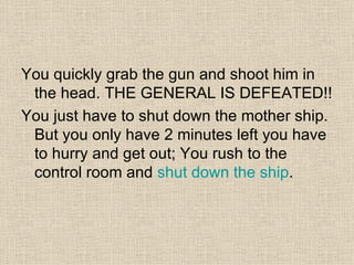 You quickly grab the gun and shoot him in the head. THE GENERAL IS DEFEATED!! You just have to shut down the mother ship. But you only have 2 minutes left you have to hurry and get out; You rush to the control room and  shut down the ship .  