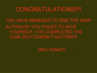 CONGRATULATIONS!!!! YOU HAVE MANEGED TO END THE WAR! ALTHOUGH YOU FAILED TO SAVE YOURSELF, YOU COMPLETED THE TASK SO IT DOESN’T MATTER!!!! WeLl DoNe!!!! 