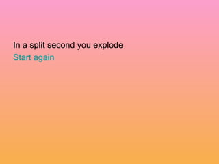 In a split second you explode  Start again 