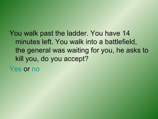 You walk past the ladder. You have 14 minutes left. You walk into a battlefield, the general was waiting for you, he asks to kill you, do you accept? Yes  or  no 