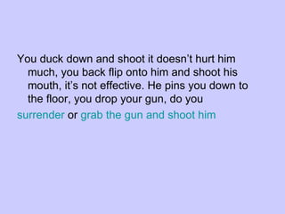 You duck down and shoot it doesn’t hurt him much, you back flip onto him and shoot his mouth, it’s not effective. He pins you down to the floor, you drop your gun, do you surrender  or  grab the gun and shoot him 