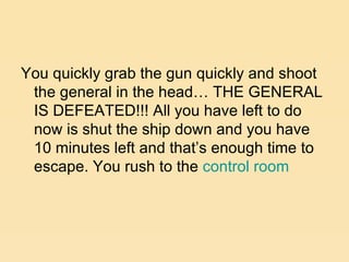 You quickly grab the gun quickly and shoot the general in the head… THE GENERAL IS DEFEATED!!! All you have left to do now is shut the ship down and you have 10 minutes left and that’s enough time to escape. You rush to the  control room 