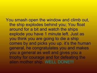 You smash open the window and climb out, the ship explodes behind you; You float around for a bit and watch the ships explode you have 1 minute left. Just as you think you are going to die a ship comes by and picks you up. it’s the human general, he congratulates you and makes you a general as well and gives you a trophy for courage and for defeating the alien mother ship.  WELL DONE!!! 