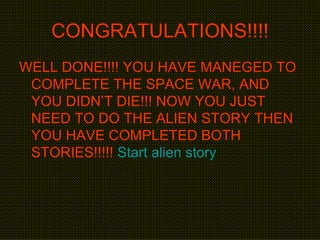 CONGRATULATIONS!!!! WELL DONE!!!! YOU HAVE MANEGED TO COMPLETE THE SPACE WAR, AND YOU DIDN’T DIE!!! NOW YOU JUST NEED TO DO THE ALIEN STORY THEN YOU HAVE COMPLETED BOTH STORIES!!!!!  Start alien story 