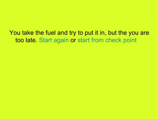 You take the fuel and try to put it in, but the you are too late.  Start again  or  start from check point  
