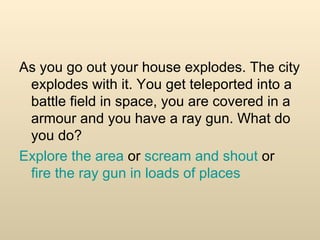 As you go out your house explodes. The city explodes with it. You get teleported into a battle field in space, you are covered in a armour and you have a ray gun. What do you do? Explore the area  or  scream and shout  or  fire the ray gun in loads of places 