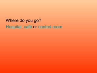 Where do you go? Hospital ,  café  or  control room  