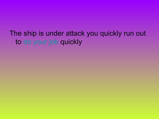 The ship is under attack you quickly run out to  do your job  quickly  