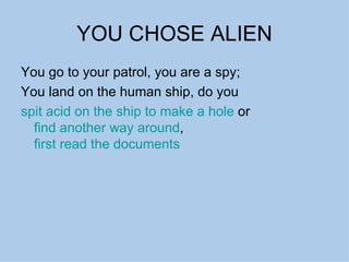 YOU CHOSE ALIEN You go to your patrol, you are a spy; You land on the human ship, do you  spit acid on the ship to make a hole  or  find another way around ,  first read the documents 