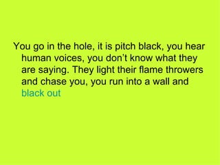 You go in the hole, it is pitch black, you hear human voices, you don’t know what they are saying. They light their flame throwers and chase you, you run into a wall and  black out 