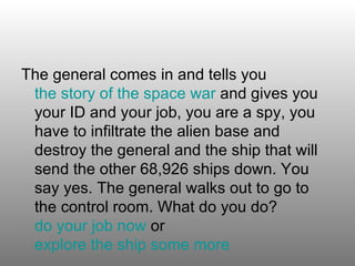 The general comes in and tells you  the story of the space war  and gives you your ID and your job, you are a spy, you have to infiltrate the alien base and destroy the general and the ship that will send the other 68,926 ships down. You say yes. The general walks out to go to the control room. What do you do?  do your job now  or  explore the ship some more      
