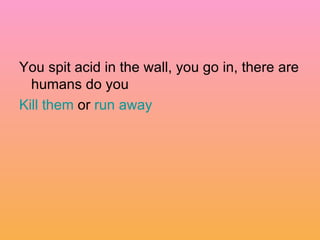 You spit acid in the wall, you go in, there are humans do you  Kill them  or  run away 