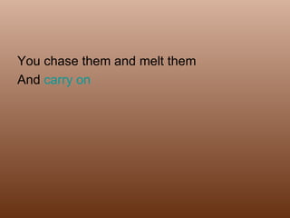 You chase them and melt them And  carry on  