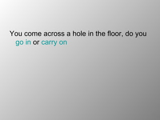 You come across a hole in the floor, do you  go in  or  carry on  