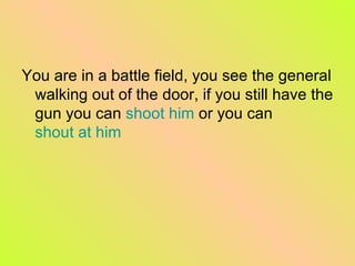 You are in a battle field, you see the general walking out of the door, if you still have the gun you can  shoot him  or you can  shout at him 