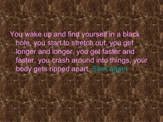 You wake up and find yourself in a black hole, you start to stretch out, you get longer and longer, you get faster and faster, you crash around into things, your body gets ripped apart.  Start again 