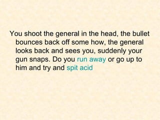You shoot the general in the head, the bullet bounces back off some how, the general looks back and sees you, suddenly your gun snaps. Do you  run away  or go up to him and try and  spit acid 
