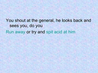 You shout at the general, he looks back and sees you, do you Run away  or try and  spit acid at him 