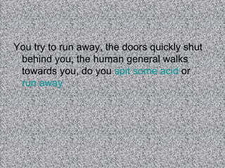 You try to run away, the doors quickly shut behind you, the human general walks towards you, do you  spit some acid  or  run away  