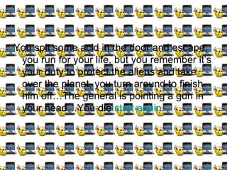 You spit some acid in the door and escape, you run for your life, but you remember it’s your duty to protect the aliens and take over the planet, you turn around to finish him off…The general is pointing a gun in your head…You die  start again 