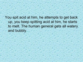 You spit acid at him, he attempts to get back up, you keep spitting acid at him, he starts to melt. The human general gets all watery and bubbly … 