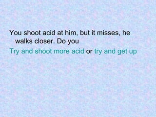 You shoot acid at him, but it misses, he walks closer. Do you  Try and shoot more acid  or  try and get up  