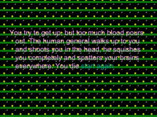 You try to get up, but too much blood pours out. The human general walks up to you and shoots you in the head, he squishes you completely and spatters your brains everywhere. You die  start again 