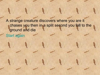 A strange creature discovers where you are it chases you then in a split second you fall to the ground and die  Start again 
