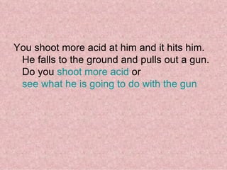 You shoot more acid at him and it hits him. He falls to the ground and pulls out a gun. Do you  shoot more acid  or  see what he is going to do with the gun 