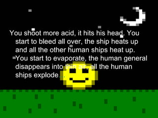 You shoot more acid, it hits his head. You start to bleed all over, the ship heats up and all the other human ships heat up. You start to evaporate, the human general disappears into thin air, all the human ships explode … 