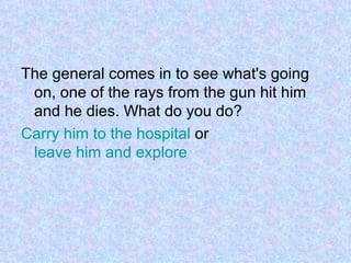The general comes in to see what's going on, one of the rays from the gun hit him and he dies. What do you do? Carry him to the hospital  or  leave him and explore 