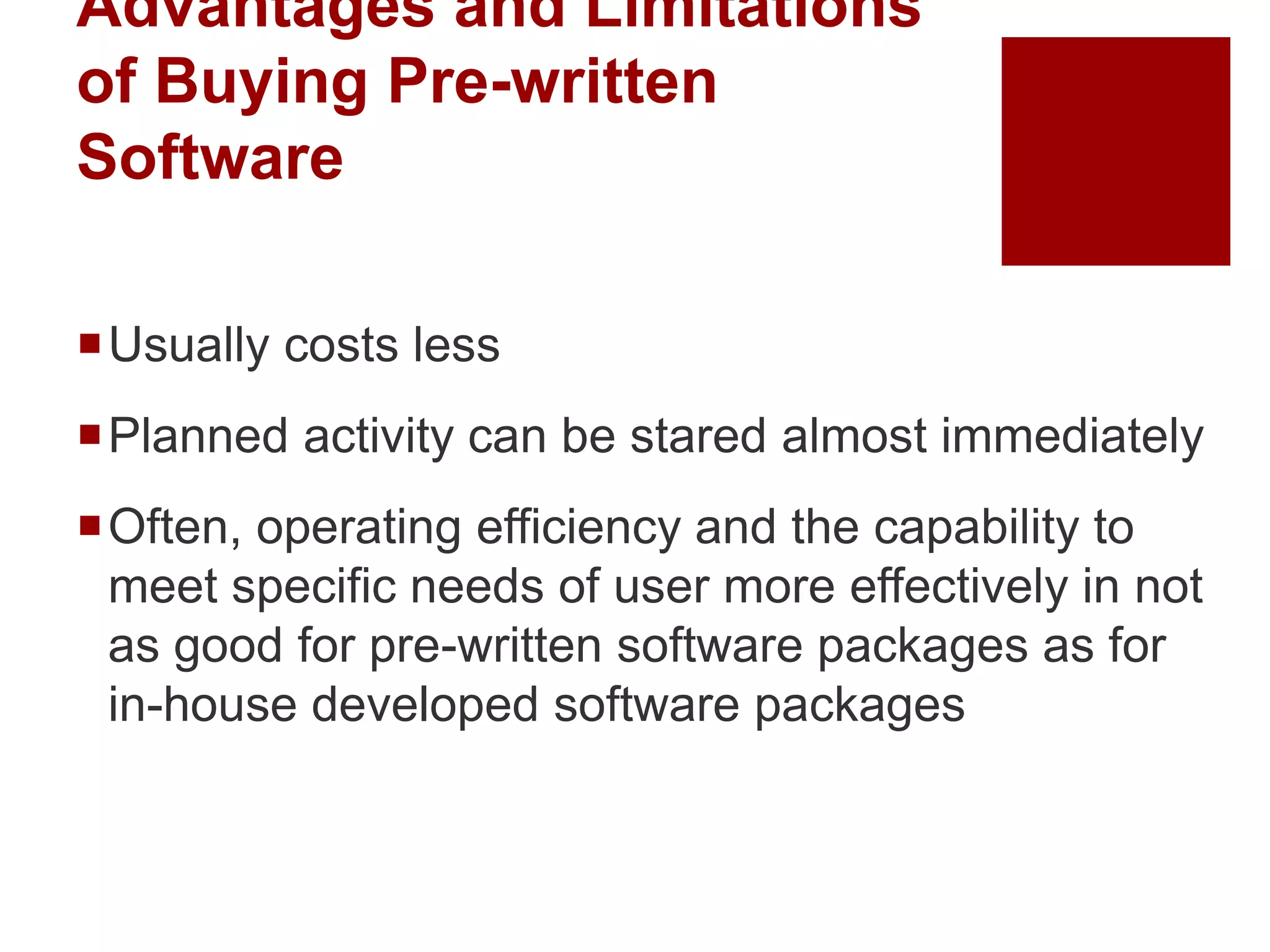 Advantages and Limitations
of Buying Pre-written
Software
Usually costs less
Planned activity can be stared almost immediately
Often, operating efficiency and the capability to
meet specific needs of user more effectively in not
as good for pre-written software packages as for
in-house developed software packages
 