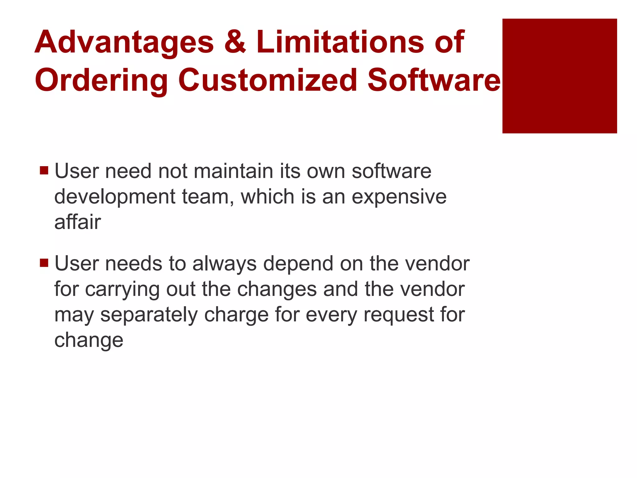 Advantages & Limitations of
Ordering Customized Software
 User need not maintain its own software
development team, which is an expensive
affair
 User needs to always depend on the vendor
for carrying out the changes and the vendor
may separately charge for every request for
change
 