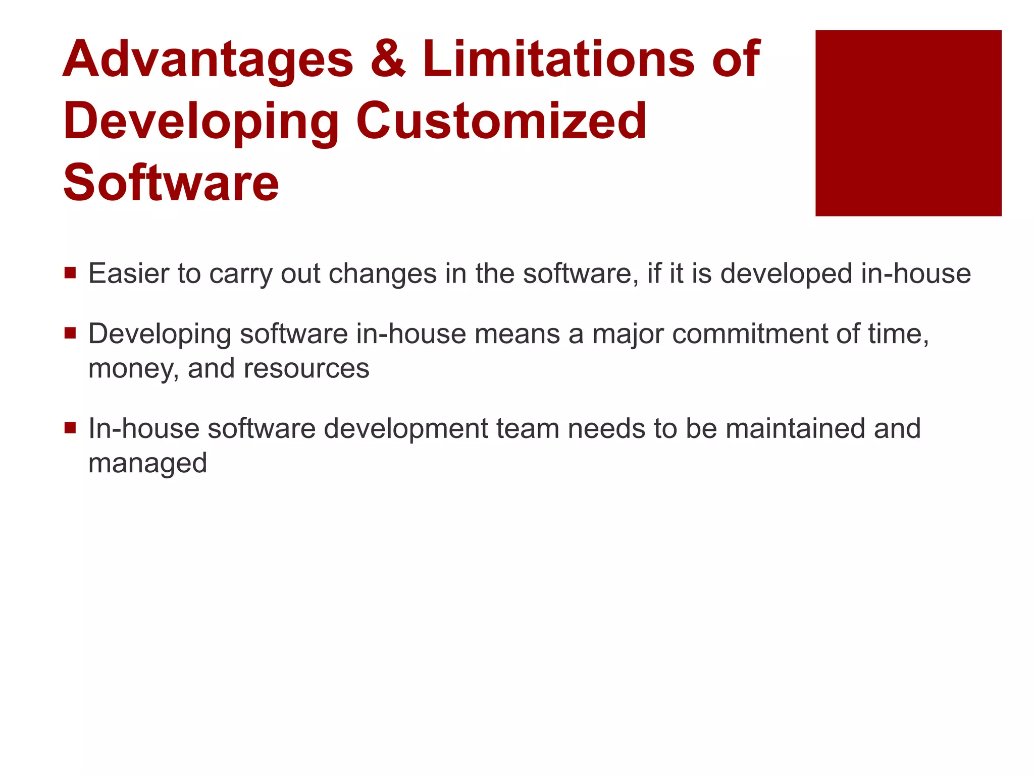 Advantages & Limitations of
Developing Customized
Software
 Easier to carry out changes in the software, if it is developed in-house
 Developing software in-house means a major commitment of time,
money, and resources
 In-house software development team needs to be maintained and
managed
 