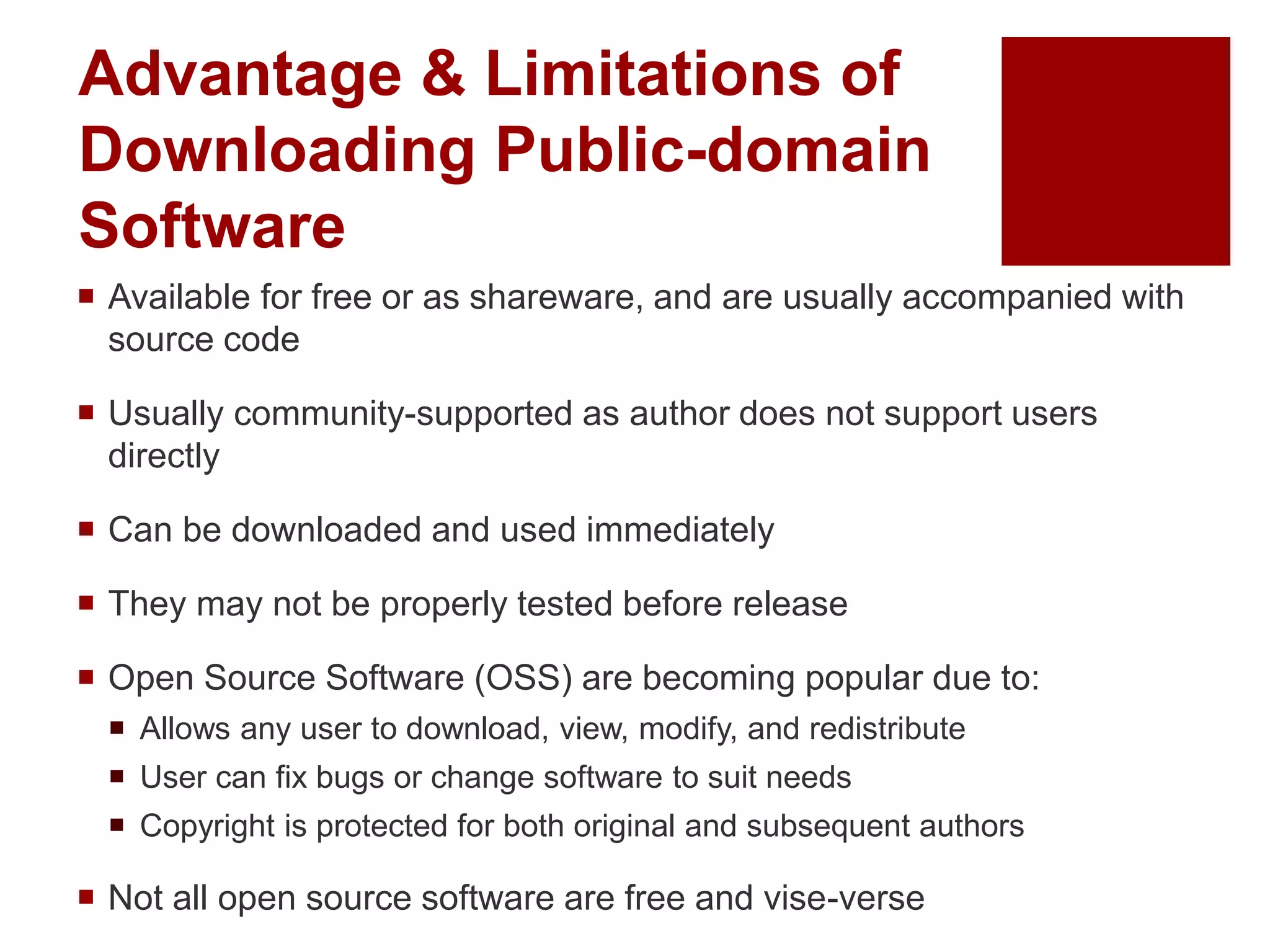 Advantage & Limitations of
Downloading Public-domain
Software
 Available for free or as shareware, and are usually accompanied with
source code
 Usually community-supported as author does not support users
directly
 Can be downloaded and used immediately
 They may not be properly tested before release
 Open Source Software (OSS) are becoming popular due to:
 Allows any user to download, view, modify, and redistribute
 User can fix bugs or change software to suit needs
 Copyright is protected for both original and subsequent authors
 Not all open source software are free and vise-verse
 