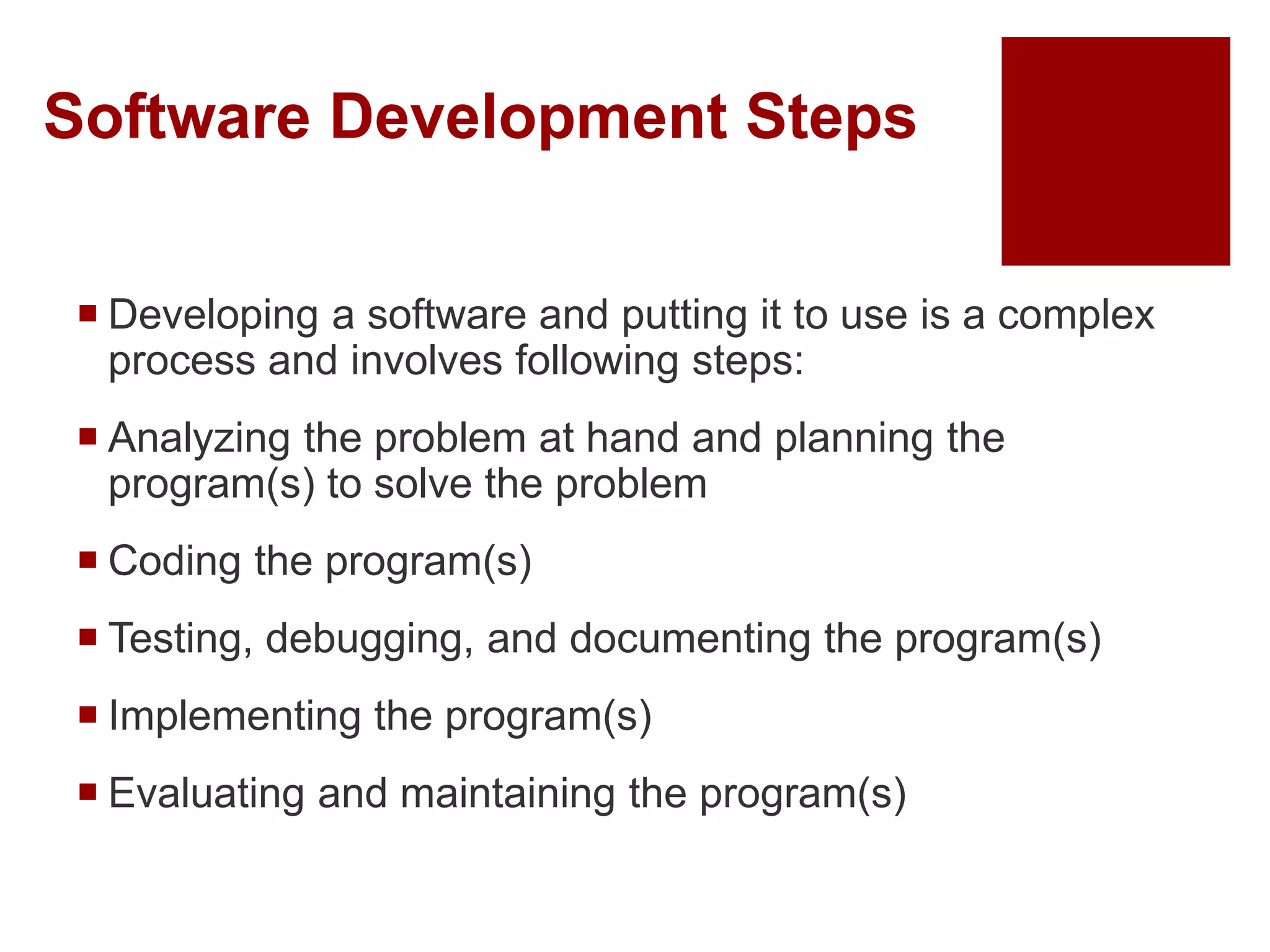 Software Development Steps
 Developing a software and putting it to use is a complex
process and involves following steps:
 Analyzing the problem at hand and planning the
program(s) to solve the problem
 Coding the program(s)
 Testing, debugging, and documenting the program(s)
 Implementing the program(s)
 Evaluating and maintaining the program(s)
 