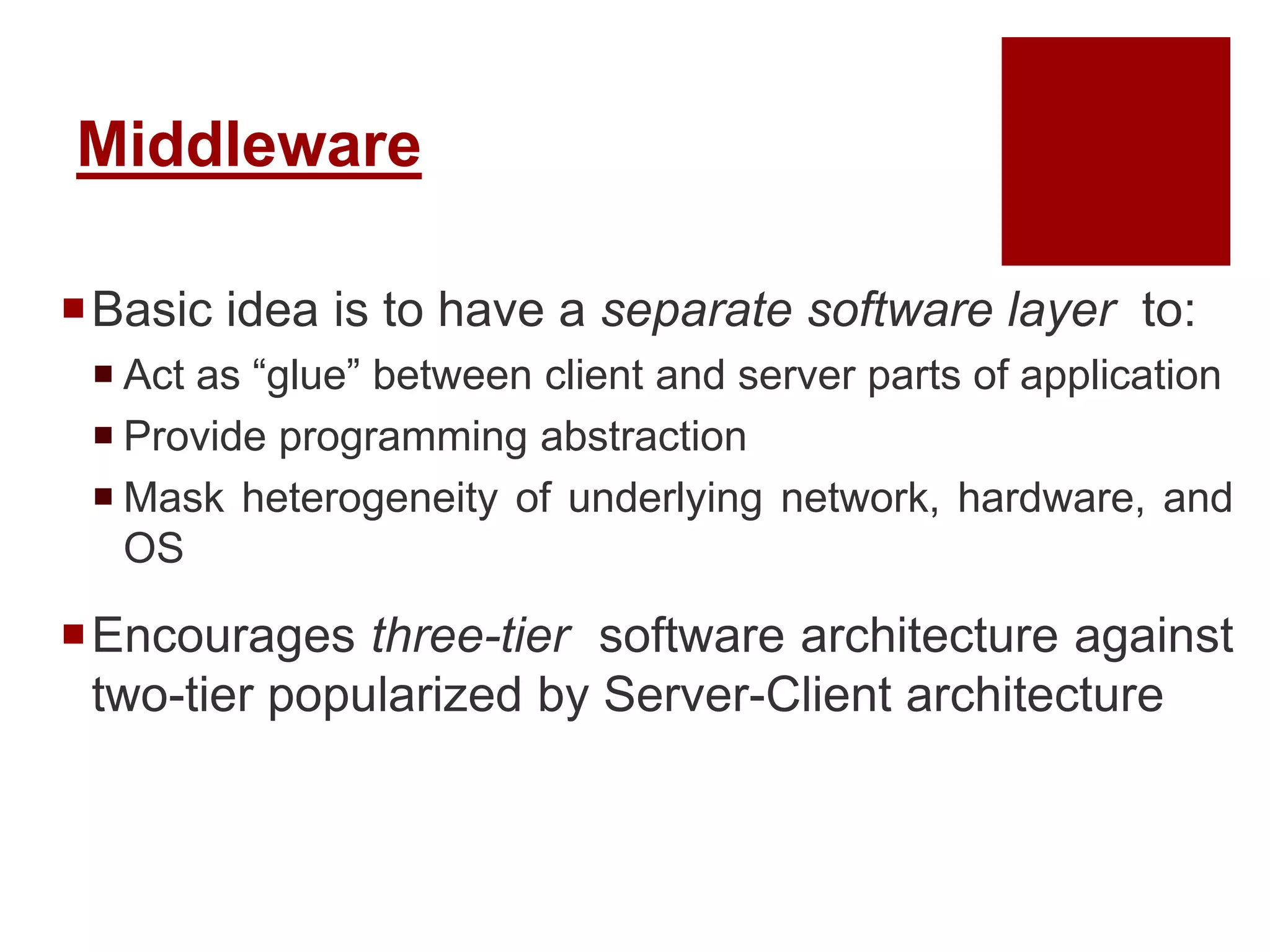 Middleware
Basic idea is to have a separate software layer to:
 Act as “glue” between client and server parts of application
 Provide programming abstraction
 Mask heterogeneity of underlying network, hardware, and
OS
Encourages three-tier software architecture against
two-tier popularized by Server-Client architecture
 