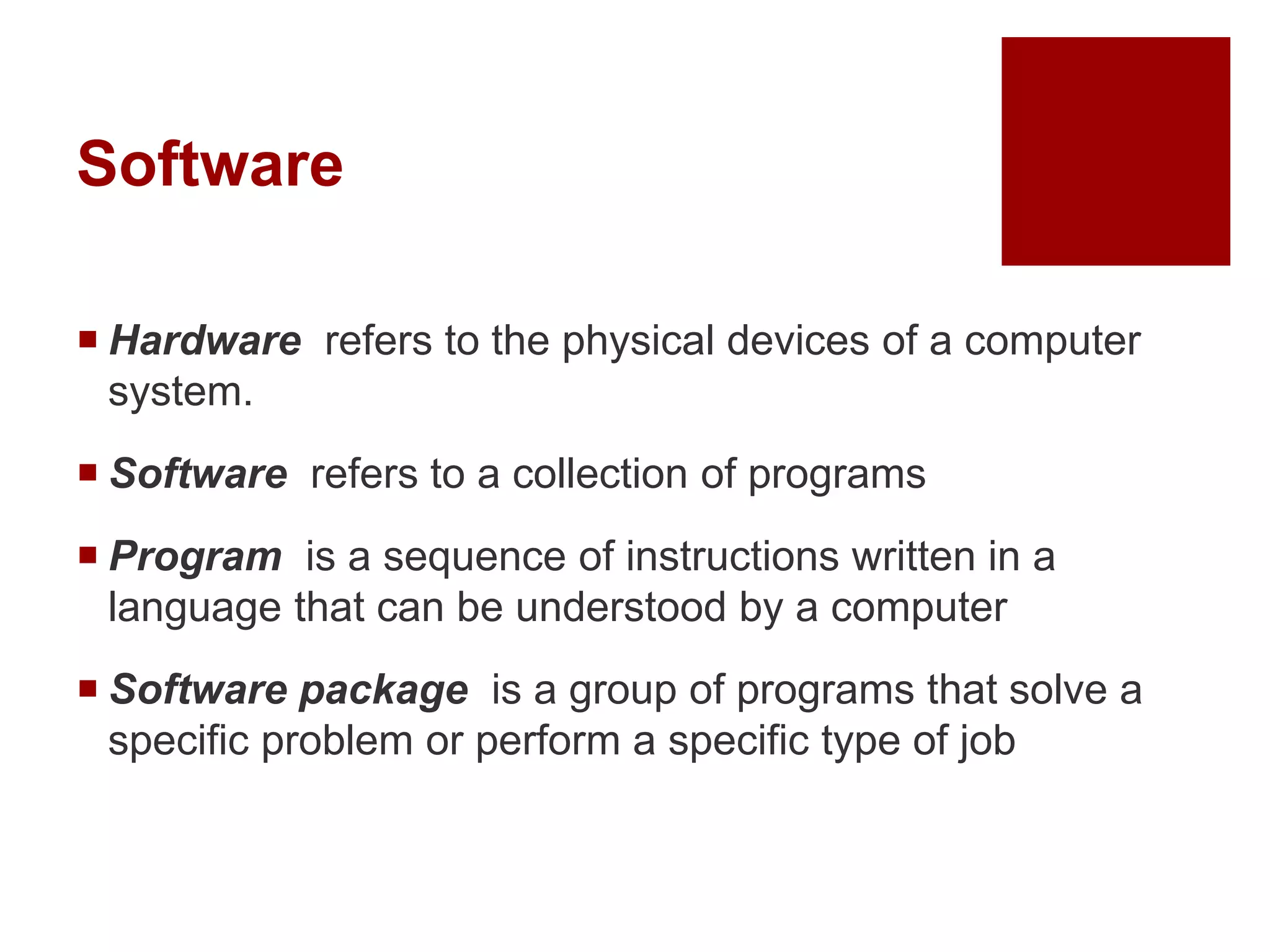 Software
 Hardware refers to the physical devices of a computer
system.
 Software refers to a collection of programs
 Program is a sequence of instructions written in a
language that can be understood by a computer
 Software package is a group of programs that solve a
specific problem or perform a specific type of job
 
