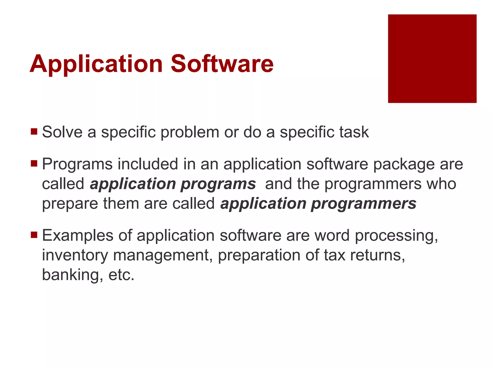 Application Software
 Solve a specific problem or do a specific task
 Programs included in an application software package are
called application programs and the programmers who
prepare them are called application programmers
 Examples of application software are word processing,
inventory management, preparation of tax returns,
banking, etc.
 