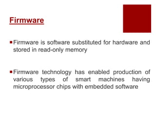 Firmware
Firmware is software substituted for hardware and
stored in read-only memory
Firmware technology has enabled production of
various types of smart machines having
microprocessor chips with embedded software
 