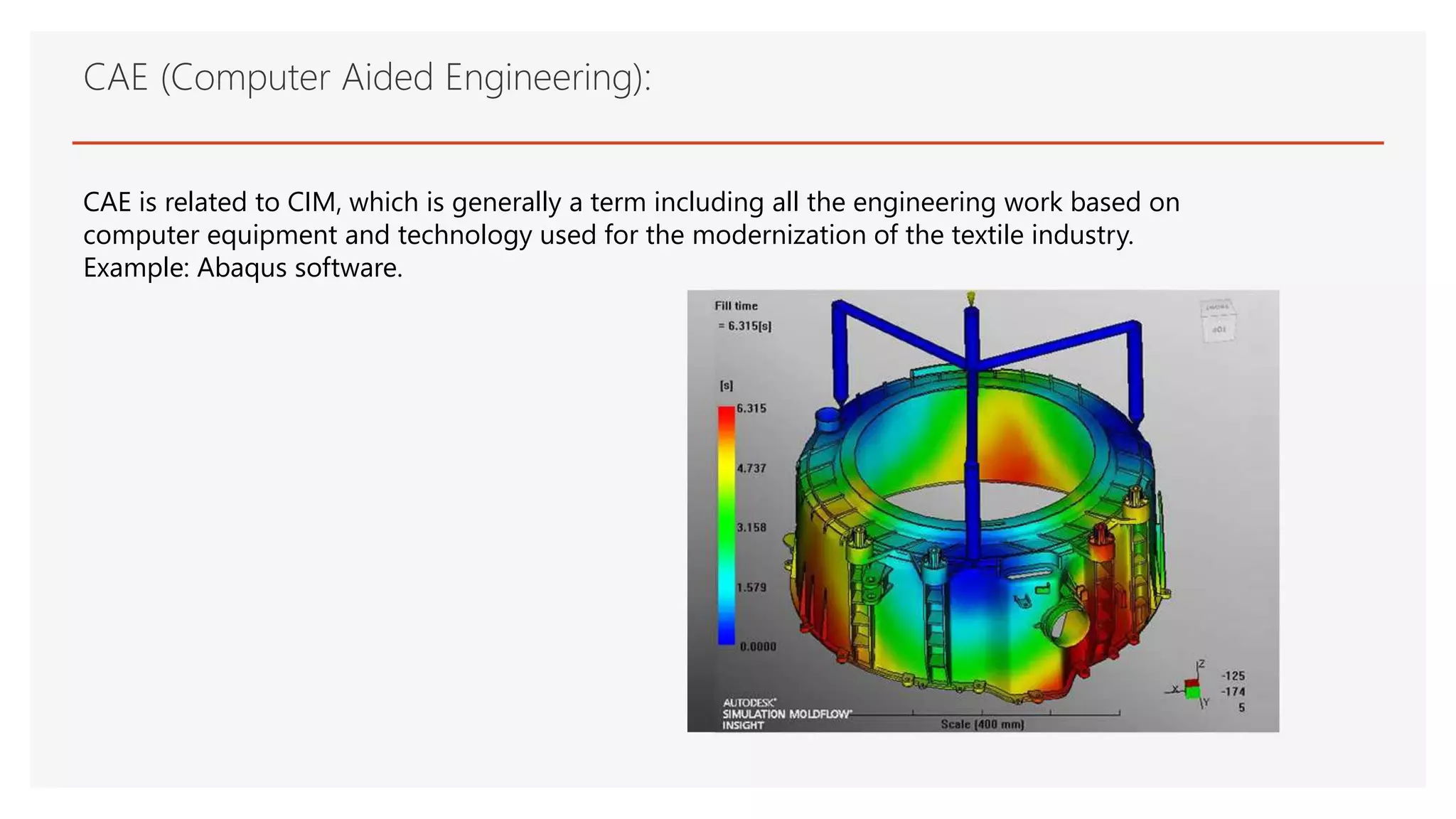 CAE (Computer Aided Engineering):
CAE is related to CIM, which is generally a term including all the engineering work based on
computer equipment and technology used for the modernization of the textile industry.
Example: Abaqus software.
 