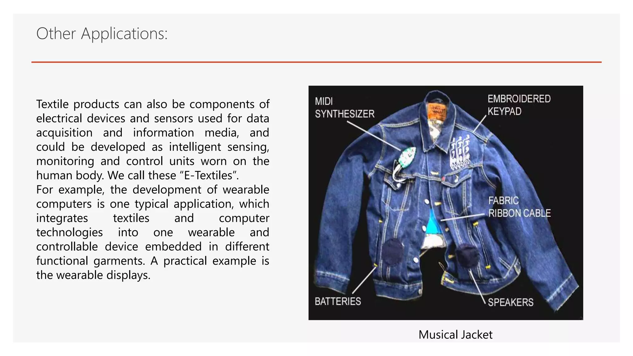 Other Applications:
Textile products can also be components of
electrical devices and sensors used for data
acquisition and information media, and
could be developed as intelligent sensing,
monitoring and control units worn on the
human body. We call these “E-Textiles”.
For example, the development of wearable
computers is one typical application, which
integrates textiles and computer
technologies into one wearable and
controllable device embedded in different
functional garments. A practical example is
the wearable displays.
Musical Jacket
 