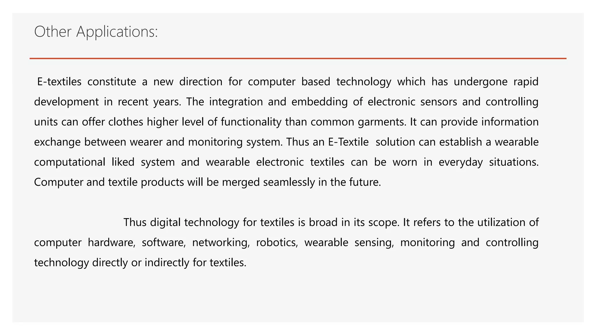 Other Applications:
E-textiles constitute a new direction for computer based technology which has undergone rapid
development in recent years. The integration and embedding of electronic sensors and controlling
units can offer clothes higher level of functionality than common garments. It can provide information
exchange between wearer and monitoring system. Thus an E-Textile solution can establish a wearable
computational liked system and wearable electronic textiles can be worn in everyday situations.
Computer and textile products will be merged seamlessly in the future.
Thus digital technology for textiles is broad in its scope. It refers to the utilization of
computer hardware, software, networking, robotics, wearable sensing, monitoring and controlling
technology directly or indirectly for textiles.
 
