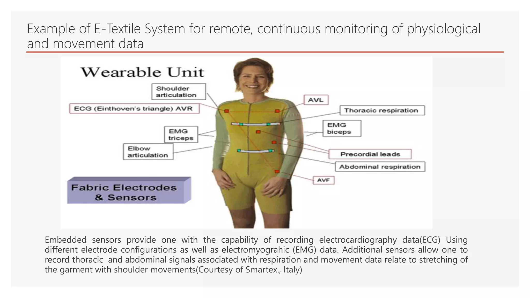 Example of E-Textile System for remote, continuous monitoring of physiological
and movement data
Embedded sensors provide one with the capability of recording electrocardiography data(ECG) Using
different electrode configurations as well as electromyograhic (EMG) data. Additional sensors allow one to
record thoracic and abdominal signals associated with respiration and movement data relate to stretching of
the garment with shoulder movements(Courtesy of Smartex., Italy)
 