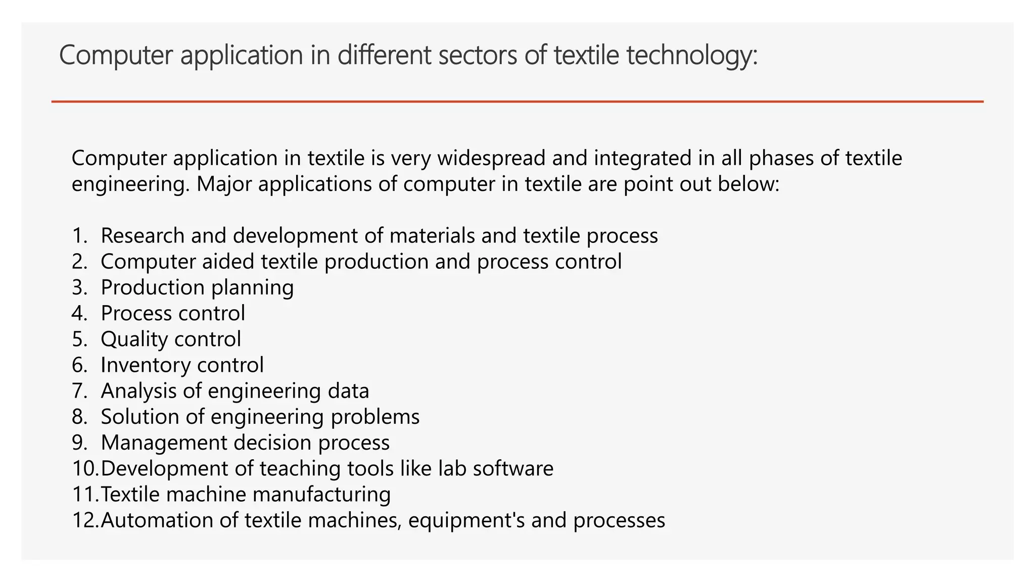 Computer application in different sectors of textile technology:
Computer application in textile is very widespread and integrated in all phases of textile
engineering. Major applications of computer in textile are point out below:
1. Research and development of materials and textile process
2. Computer aided textile production and process control
3. Production planning
4. Process control
5. Quality control
6. Inventory control
7. Analysis of engineering data
8. Solution of engineering problems
9. Management decision process
10.Development of teaching tools like lab software
11.Textile machine manufacturing
12.Automation of textile machines, equipment's and processes
 
