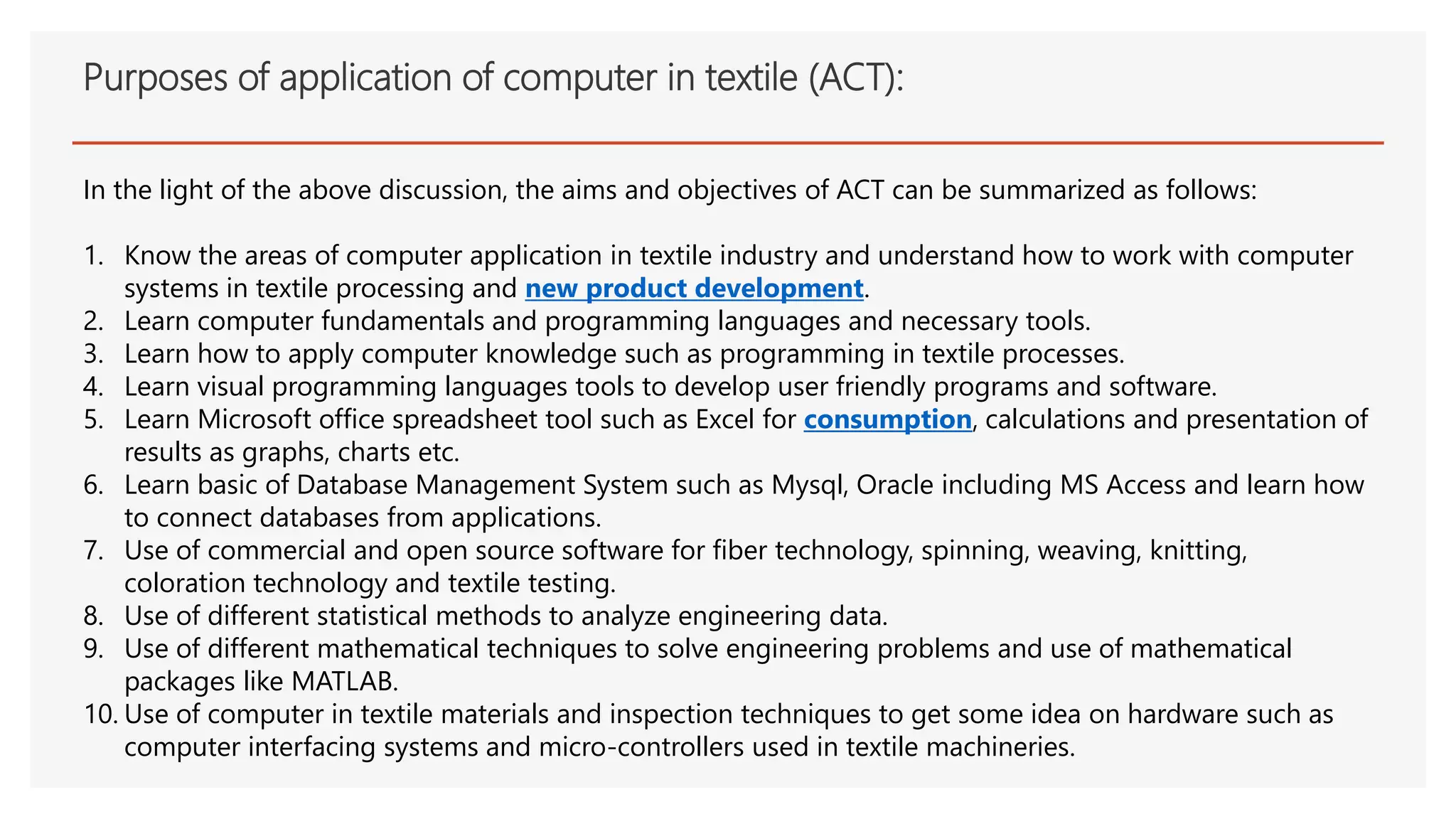 Purposes of application of computer in textile (ACT):
In the light of the above discussion, the aims and objectives of ACT can be summarized as follows:
1. Know the areas of computer application in textile industry and understand how to work with computer
systems in textile processing and new product development.
2. Learn computer fundamentals and programming languages and necessary tools.
3. Learn how to apply computer knowledge such as programming in textile processes.
4. Learn visual programming languages tools to develop user friendly programs and software.
5. Learn Microsoft office spreadsheet tool such as Excel for consumption, calculations and presentation of
results as graphs, charts etc.
6. Learn basic of Database Management System such as Mysql, Oracle including MS Access and learn how
to connect databases from applications.
7. Use of commercial and open source software for fiber technology, spinning, weaving, knitting,
coloration technology and textile testing.
8. Use of different statistical methods to analyze engineering data.
9. Use of different mathematical techniques to solve engineering problems and use of mathematical
packages like MATLAB.
10. Use of computer in textile materials and inspection techniques to get some idea on hardware such as
computer interfacing systems and micro-controllers used in textile machineries.
 