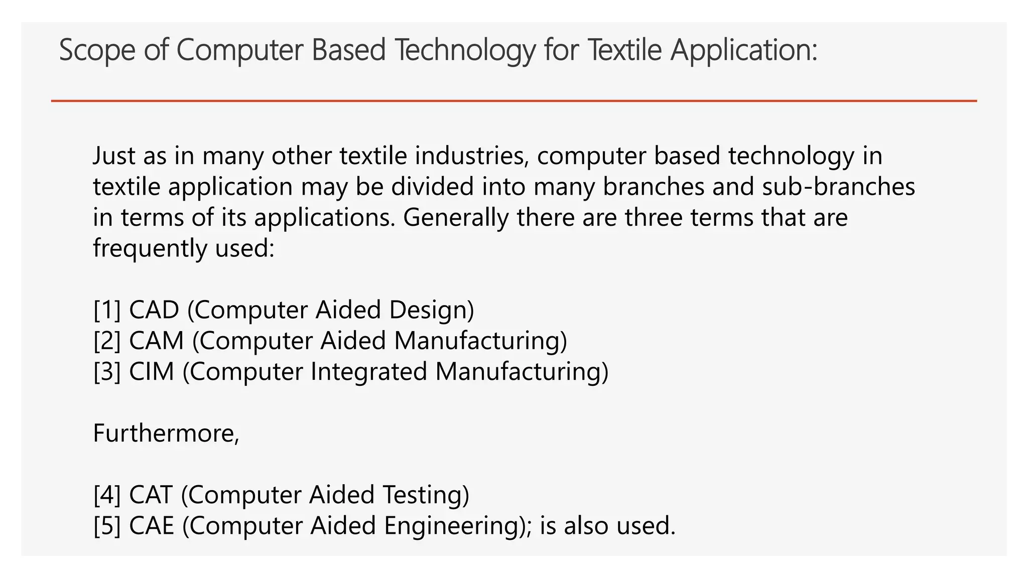 Scope of Computer Based Technology for Textile Application:
Just as in many other textile industries, computer based technology in
textile application may be divided into many branches and sub-branches
in terms of its applications. Generally there are three terms that are
frequently used:
[1] CAD (Computer Aided Design)
[2] CAM (Computer Aided Manufacturing)
[3] CIM (Computer Integrated Manufacturing)
Furthermore,
[4] CAT (Computer Aided Testing)
[5] CAE (Computer Aided Engineering); is also used.
 